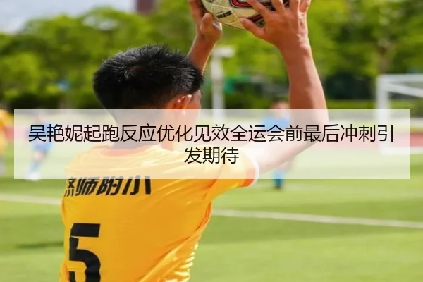吴艳妮起跑反应优化见效全运会前最后冲刺引发期待