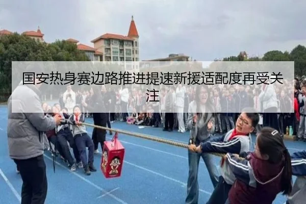 国安热身赛边路推进提速新援适配度再受关注