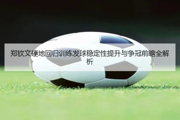 郑钦文硬地回归训练发球稳定性提升与争冠前瞻全解析