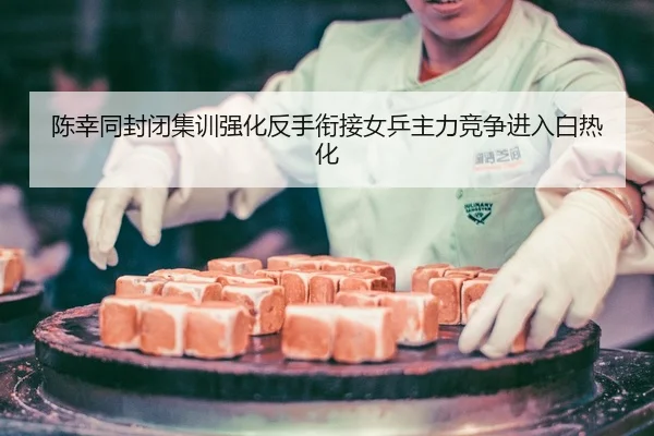 陈幸同封闭集训强化反手衔接女乒主力竞争进入白热化