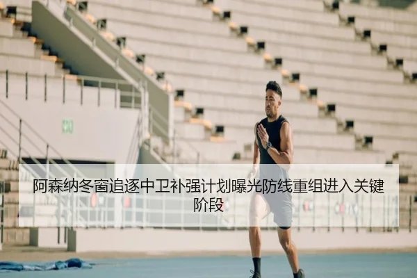 阿森纳冬窗追逐中卫补强计划曝光防线重组进入关键阶段